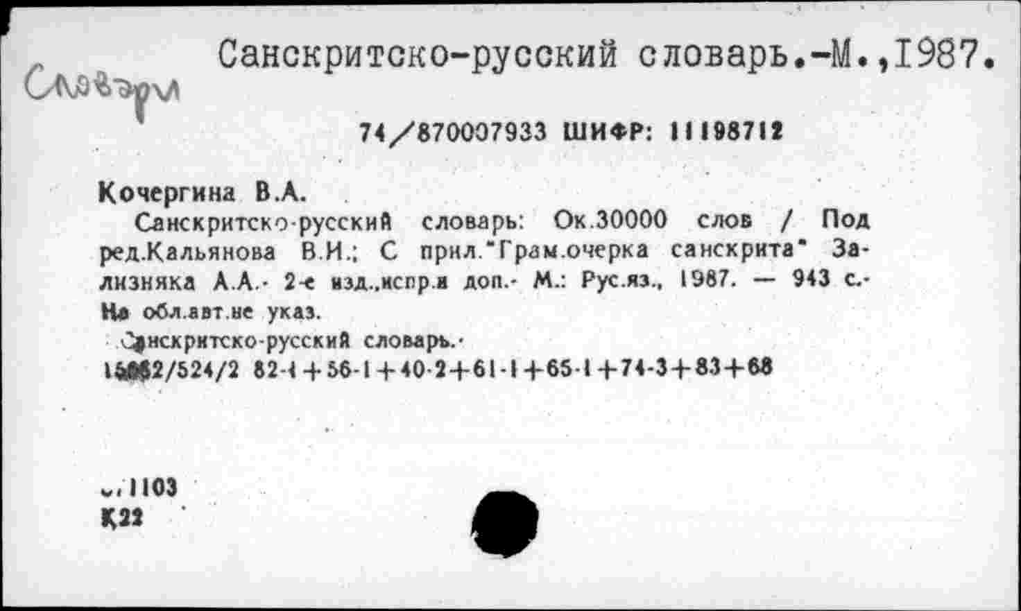 ﻿САЗ'&ЭучЛ
Санскритско-русский словарь.-М.,1987
74/870007933 ШИФР: II 198712
Кочергина В.А.
Санскритско-русский словарь: Ок.30000 слов / Под ред.Кальянова В.И.; С прил.Трам.очерка санскрита" Зализняка А.А - 2-е изд.,испр.и доп.- М.: Рус.яз., 1987. — 943 с.-На обл.авт.не указ.
С|нскритско-русский словарь.-
1&М2/524/2 82-4 + 56-1 + 40-2+61-1 +65-1 +74-3+83+6«
1103
КЗ»